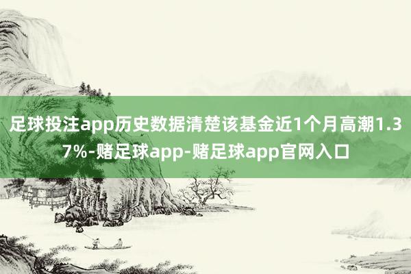 足球投注app历史数据清楚该基金近1个月高潮1.37%-赌足球app-赌足球app官网入口