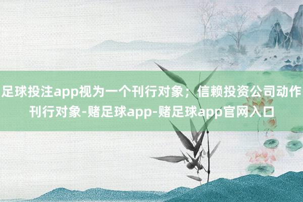 足球投注app视为一个刊行对象;信赖投资公司动作刊行对象-赌足球app-赌足球app官网入口