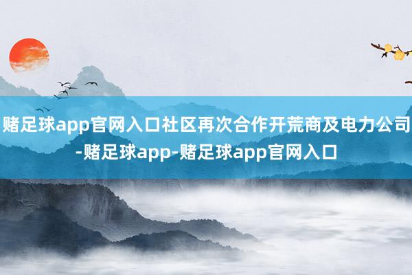 赌足球app官网入口社区再次合作开荒商及电力公司-赌足球app-赌足球app官网入口