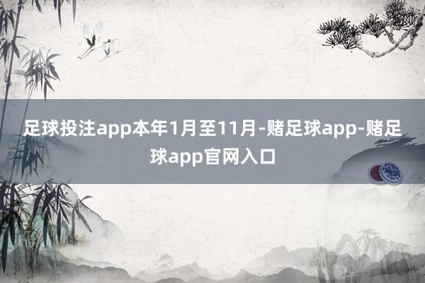 足球投注app 本年1月至11月-赌足球app-赌足球app官网入口