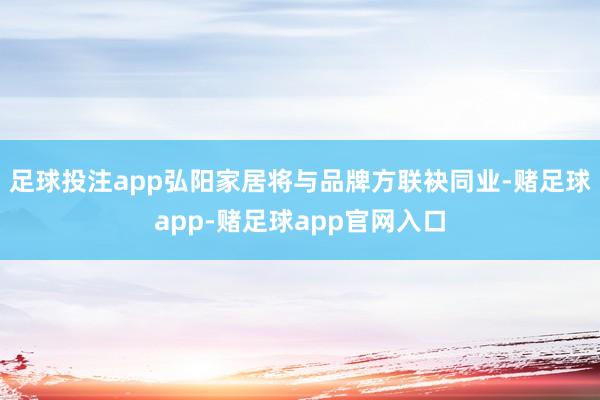 足球投注app弘阳家居将与品牌方联袂同业-赌足球app-赌足球app官网入口