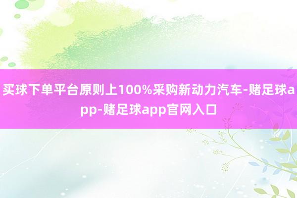 买球下单平台原则上100%采购新动力汽车-赌足球app-赌足球app官网入口