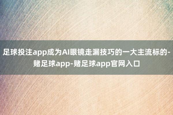 足球投注app成为AI眼镜走漏技巧的一大主流标的-赌足球app-赌足球app官网入口