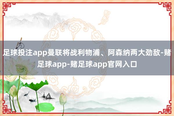 足球投注app曼联将战利物浦、阿森纳两大劲敌-赌足球app-赌足球app官网入口