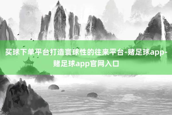 买球下单平台打造寰球性的往来平台-赌足球app-赌足球app官网入口