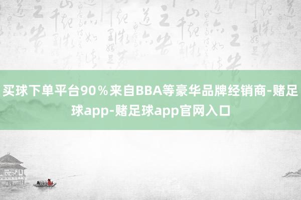 买球下单平台90％来自BBA等豪华品牌经销商-赌足球app-赌足球app官网入口