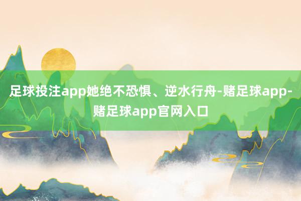足球投注app她绝不恐惧、逆水行舟-赌足球app-赌足球app官网入口