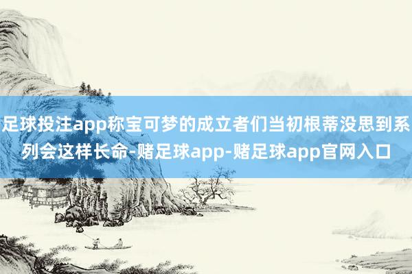 足球投注app称宝可梦的成立者们当初根蒂没思到系列会这样长命-赌足球app-赌足球app官网入口