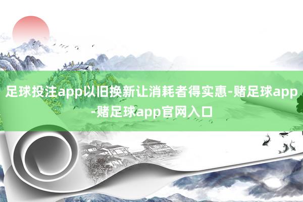 足球投注app以旧换新让消耗者得实惠-赌足球app-赌足球app官网入口