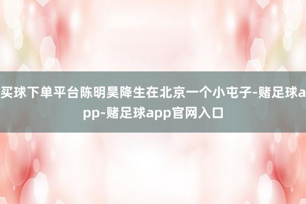买球下单平台陈明昊降生在北京一个小屯子-赌足球app-赌足球app官网入口