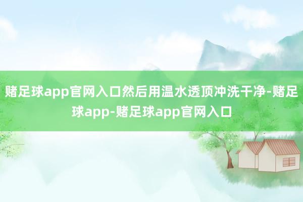 赌足球app官网入口然后用温水透顶冲洗干净-赌足球app-赌足球app官网入口