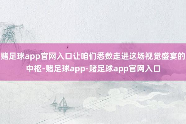 赌足球app官网入口让咱们悉数走进这场视觉盛宴的中枢-赌足球app-赌足球app官网入口