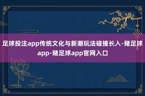 足球投注app传统文化与新潮玩法碰撞长入-赌足球app-赌足球app官网入口