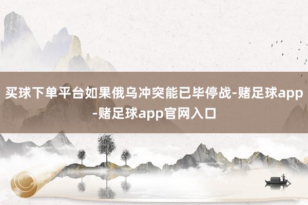 买球下单平台如果俄乌冲突能已毕停战-赌足球app-赌足球app官网入口