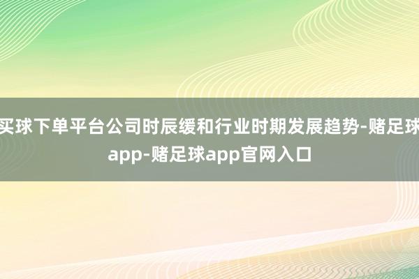 买球下单平台公司时辰缓和行业时期发展趋势-赌足球app-赌足球app官网入口