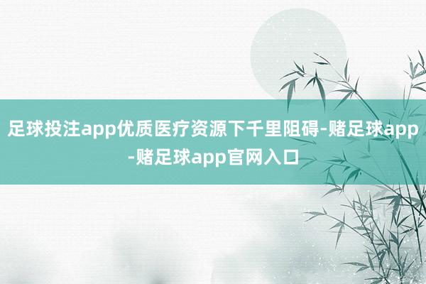 足球投注app优质医疗资源下千里阻碍-赌足球app-赌足球app官网入口