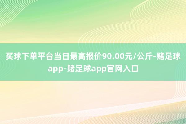 买球下单平台当日最高报价90.00元/公斤-赌足球app-赌足球app官网入口