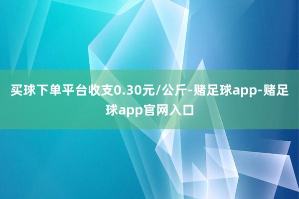 买球下单平台收支0.30元/公斤-赌足球app-赌足球app官网入口