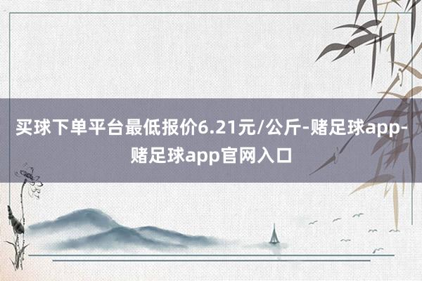 买球下单平台最低报价6.21元/公斤-赌足球app-赌足球app官网入口