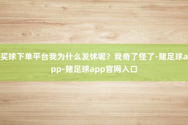 买球下单平台我为什么发怵呢？我奇了怪了-赌足球app-赌足球app官网入口