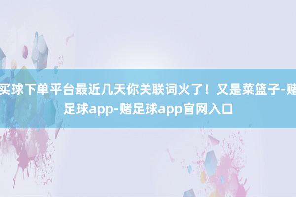 买球下单平台最近几天你关联词火了！又是菜篮子-赌足球app-赌足球app官网入口