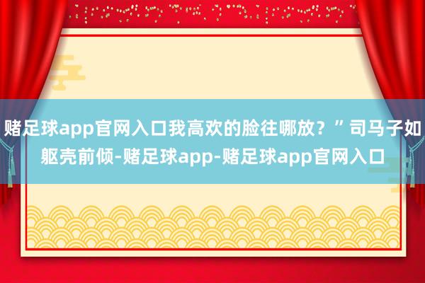 赌足球app官网入口我高欢的脸往哪放?”司马子如躯壳前倾-赌足球app-赌足球app官网入口