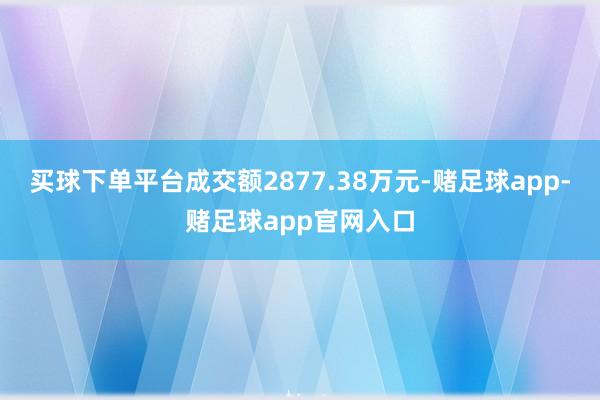 买球下单平台成交额2877.38万元-赌足球app-赌足球app官网入口