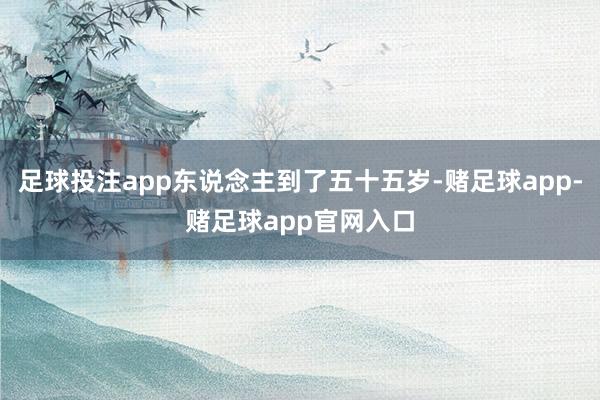 足球投注app东说念主到了五十五岁-赌足球app-赌足球app官网入口