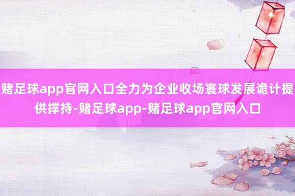 赌足球app官网入口全力为企业收场寰球发展诡计提供撑持-赌足球app-赌足球app官网入口