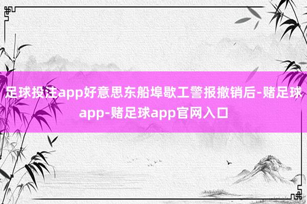 足球投注app好意思东船埠歇工警报撤销后-赌足球app-赌足球app官网入口