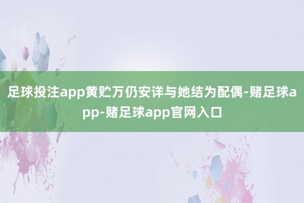 足球投注app黄贮万仍安详与她结为配偶-赌足球app-赌足球app官网入口