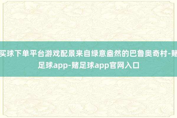 买球下单平台游戏配景来自绿意盎然的巴鲁奥奇村-赌足球app-赌足球app官网入口