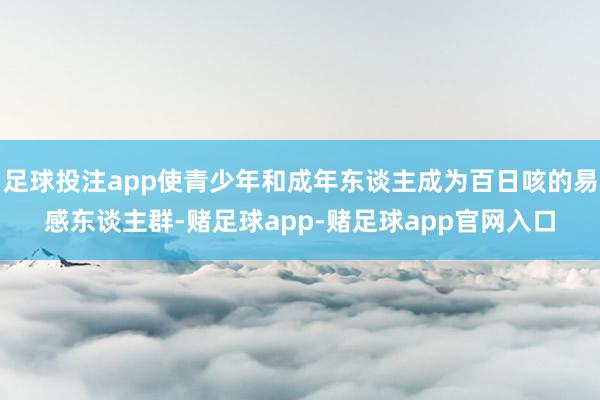 足球投注app使青少年和成年东谈主成为百日咳的易感东谈主群-赌足球app-赌足球app官网入口