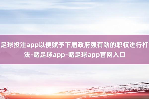 足球投注app以便赋予下届政府强有劲的职权进行打法-赌足球app-赌足球app官网入口