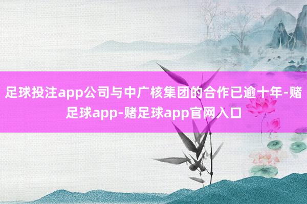 足球投注app公司与中广核集团的合作已逾十年-赌足球app-赌足球app官网入口