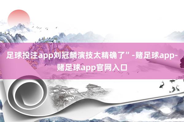 足球投注app刘冠麟演技太精确了”-赌足球app-赌足球app官网入口