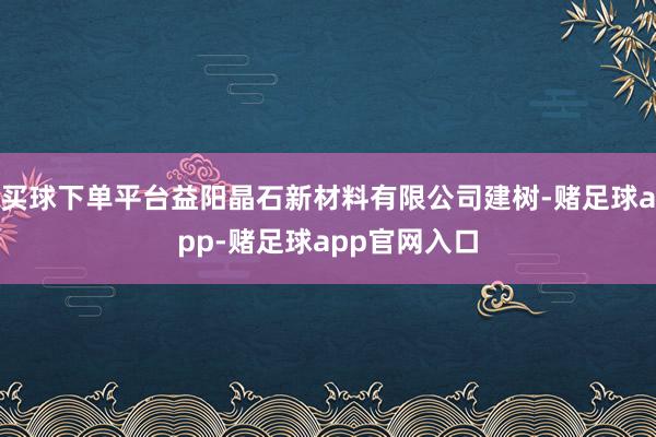 买球下单平台益阳晶石新材料有限公司建树-赌足球app-赌足球app官网入口