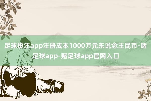 足球投注app注册成本1000万元东说念主民币-赌足球app-赌足球app官网入口