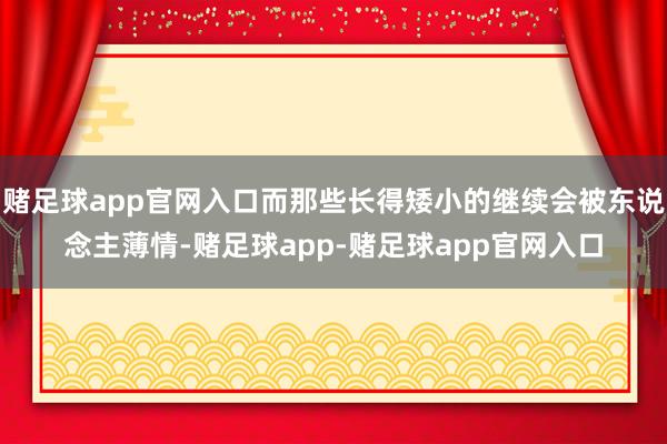 赌足球app官网入口而那些长得矮小的继续会被东说念主薄情-赌足球app-赌足球app官网入口