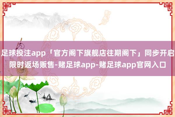 足球投注app「官方阁下旗舰店往期阁下」同步开启限时返场贩售-赌足球app-赌足球app官网入口