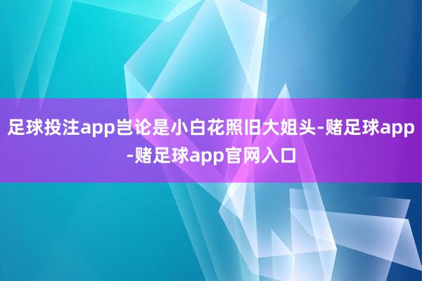足球投注app岂论是小白花照旧大姐头-赌足球app-赌足球app官网入口