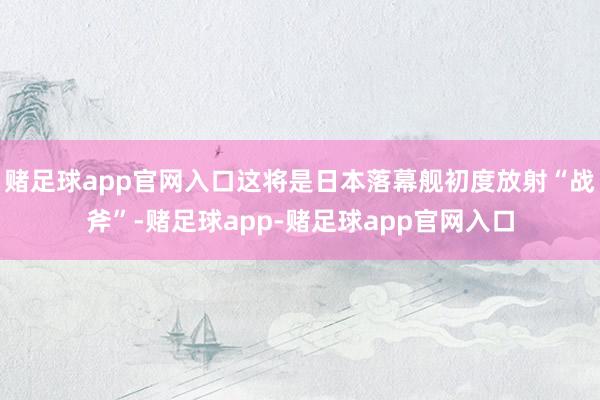 赌足球app官网入口这将是日本落幕舰初度放射“战斧”-赌足球app-赌足球app官网入口