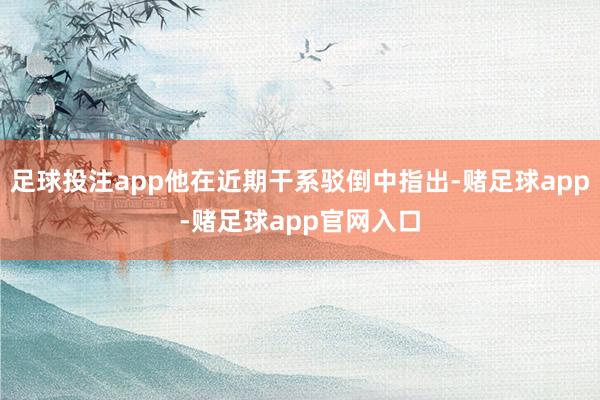 足球投注app他在近期干系驳倒中指出-赌足球app-赌足球app官网入口