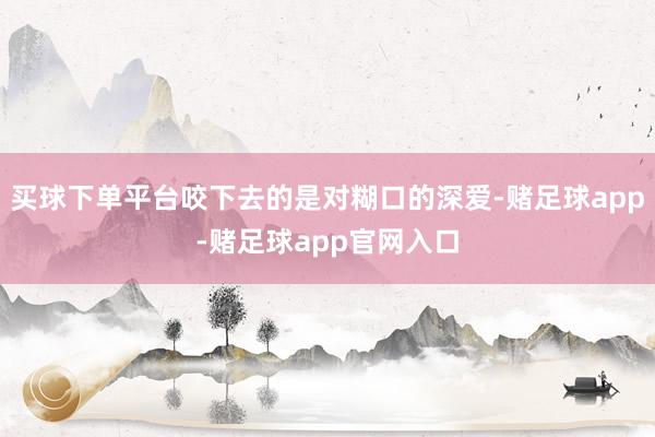 买球下单平台咬下去的是对糊口的深爱-赌足球app-赌足球app官网入口