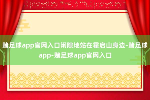 赌足球app官网入口闲隙地站在霍启山身边-赌足球app-赌足球app官网入口