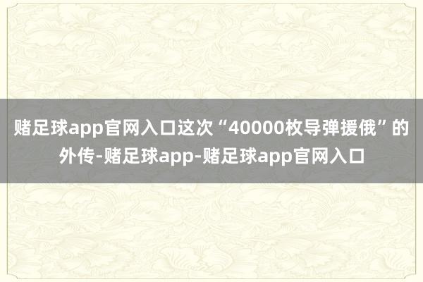 赌足球app官网入口这次“40000枚导弹援俄”的外传-赌足球app-赌足球app官网入口