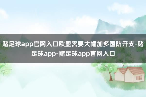赌足球app官网入口欧盟需要大幅加多国防开支-赌足球app-赌足球app官网入口