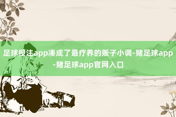 足球投注app凑成了最疗养的贩子小调-赌足球app-赌足球app官网入口