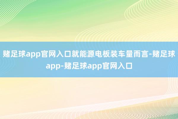 赌足球app官网入口就能源电板装车量而言-赌足球app-赌足球app官网入口