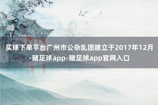 买球下单平台　　广州市公杂乱团建立于2017年12月-赌足球app-赌足球app官网入口